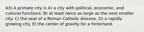 43) A primate city is A) a city with political, economic, and cultural functions. B) at least twice as large as the next smaller city. C) the seat of a Roman Catholic diocese. D) a rapidly growing city. E) the center of gravity for a hinterland.