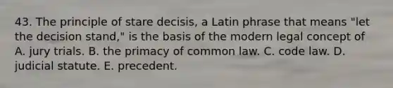 43. The principle of stare decisis, a Latin phrase that means "let the decision stand," is the basis of the modern legal concept of A. jury trials. B. the primacy of common law. C. code law. D. judicial statute. E. precedent.