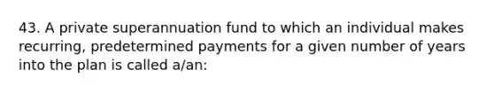 43. A private superannuation fund to which an individual makes recurring, predetermined payments for a given number of years into the plan is called a/an: