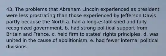 43. The problems that Abraham Lincoln experienced as president were less prostrating than those experienced by Jefferson Davis partly because the North a. had a long-established and fully recognized government. b. had strong political support from Britain and France. c. held firm to states' rights principles. d. was united in the cause of abolitionism. e. had fewer internal political divisions.