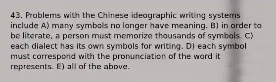 43. Problems with the Chinese ideographic writing systems include A) many symbols no longer have meaning. B) in order to be literate, a person must memorize thousands of symbols. C) each dialect has its own symbols for writing. D) each symbol must correspond with the pronunciation of the word it represents. E) all of the above.