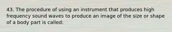 43. The procedure of using an instrument that produces high frequency sound waves to produce an image of the size or shape of a body part is called: