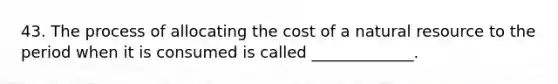 43. The process of allocating the cost of a natural resource to the period when it is consumed is called _____________.