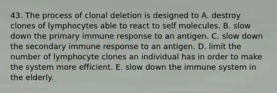 43. The process of clonal deletion is designed to A. destroy clones of lymphocytes able to react to self molecules. B. slow down the primary immune response to an antigen. C. slow down the secondary immune response to an antigen. D. limit the number of lymphocyte clones an individual has in order to make the system more efficient. E. slow down the immune system in the elderly.