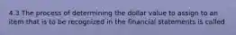 4.3 The process of determining the dollar value to assign to an item that is to be recognized in the financial statements is called