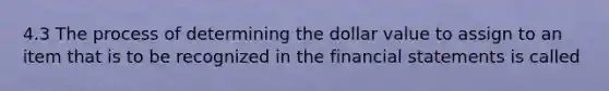 4.3 The process of determining the dollar value to assign to an item that is to be recognized in the financial statements is called