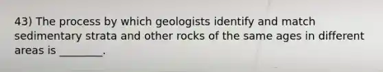 43) The process by which geologists identify and match sedimentary strata and other rocks of the same ages in different areas is ________.