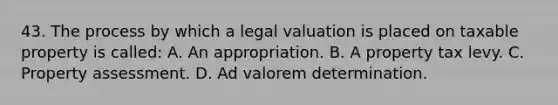 43. The process by which a legal valuation is placed on taxable property is called: A. An appropriation. B. A property tax levy. C. Property assessment. D. Ad valorem determination.