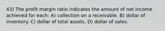 43) The profit margin ratio indicates the amount of net income achieved for each: A) collection on a receivable. B) dollar of inventory. C) dollar of total assets. D) dollar of sales.