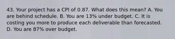 43. Your project has a CPI of 0.87. What does this mean? A. You are behind schedule. B. You are 13% under budget. C. It is costing you more to produce each deliverable than forecasted. D. You are 87% over budget.