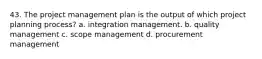 43. The project management plan is the output of which project planning process? a. integration management. b. quality management c. scope management d. procurement management