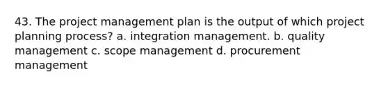 43. The project management plan is the output of which project planning process? a. integration management. b. quality management c. scope management d. procurement management