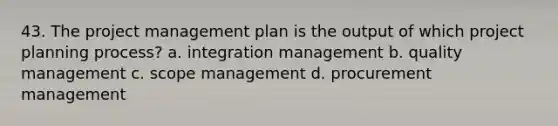 43. The project management plan is the output of which project planning process? a. integration management b. quality management c. scope management d. procurement management