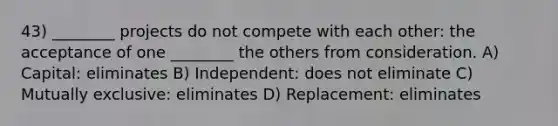 43) ________ projects do not compete with each other: the acceptance of one ________ the others from consideration. A) Capital: eliminates B) Independent: does not eliminate C) Mutually exclusive: eliminates D) Replacement: eliminates