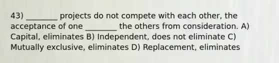 43) ________ projects do not compete with each other, the acceptance of one ________ the others from consideration. A) Capital, eliminates B) Independent, does not eliminate C) Mutually exclusive, eliminates D) Replacement, eliminates