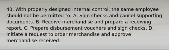 43. With properly designed internal control, the same employee should not be permitted to: A. Sign checks and cancel supporting documents. B. Receive merchandise and prepare a receiving report. C. Prepare disbursement vouchers and sign checks. D. Initiate a request to order merchandise and approve merchandise received.