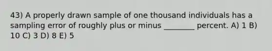 43) A properly drawn sample of one thousand individuals has a sampling error of roughly plus or minus ________ percent. A) 1 B) 10 C) 3 D) 8 E) 5