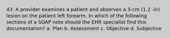 43. A provider examines a patient and observes a 3-cm (1.2 -in) lesion on the patient left forearm. In which of the following sections of a SOAP note should the EHR specialist find this documentation? a. Plan b. Assessment c. Objective d. Subjective