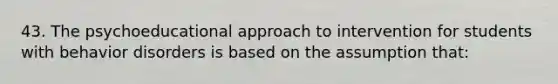 43. The psychoeducational approach to intervention for students with behavior disorders is based on the assumption that: