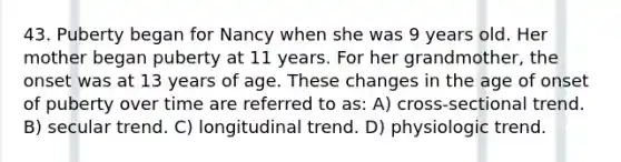 43. Puberty began for Nancy when she was 9 years old. Her mother began puberty at 11 years. For her grandmother, the onset was at 13 years of age. These changes in the age of onset of puberty over time are referred to as: A) cross-sectional trend. B) secular trend. C) longitudinal trend. D) physiologic trend.