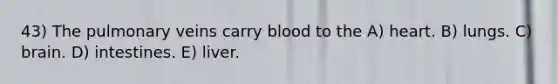 43) The pulmonary veins carry blood to the A) heart. B) lungs. C) brain. D) intestines. E) liver.