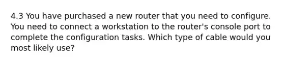 4.3 You have purchased a new router that you need to configure. You need to connect a workstation to the router's console port to complete the configuration tasks. Which type of cable would you most likely use?