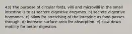 43) The purpose of circular folds, villi and microvilli in the small intestine is to a) secrete digestive enzymes. b) secrete digestive hormones. c) allow for stretching of the intestine as food passes through. d) increase surface area for absorption. e) slow down motility for better digestion.