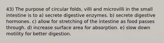 43) The purpose of circular folds, villi and microvilli in <a href='https://www.questionai.com/knowledge/kt623fh5xn-the-small-intestine' class='anchor-knowledge'>the small intestine</a> is to a) secrete <a href='https://www.questionai.com/knowledge/kK14poSlmL-digestive-enzymes' class='anchor-knowledge'>digestive enzymes</a>. b) secrete digestive hormones. c) allow for stretching of the intestine as food passes through. d) increase <a href='https://www.questionai.com/knowledge/kEtsSAPENL-surface-area' class='anchor-knowledge'>surface area</a> for absorption. e) slow down motility for better digestion.