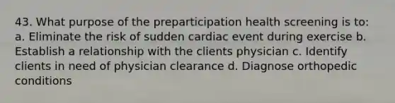 43. What purpose of the preparticipation health screening is to: a. Eliminate the risk of sudden cardiac event during exercise b. Establish a relationship with the clients physician c. Identify clients in need of physician clearance d. Diagnose orthopedic conditions