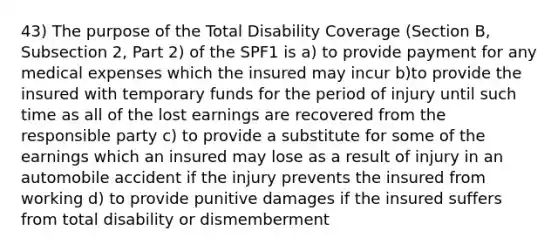 43) The purpose of the Total Disability Coverage (Section B, Subsection 2, Part 2) of the SPF1 is a) to provide payment for any medical expenses which the insured may incur b)to provide the insured with temporary funds for the period of injury until such time as all of the lost earnings are recovered from the responsible party c) to provide a substitute for some of the earnings which an insured may lose as a result of injury in an automobile accident if the injury prevents the insured from working d) to provide punitive damages if the insured suffers from total disability or dismemberment