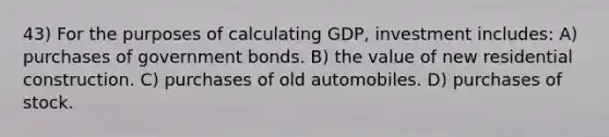 43) For the purposes of calculating GDP, investment includes: A) purchases of government bonds. B) the value of new residential construction. C) purchases of old automobiles. D) purchases of stock.