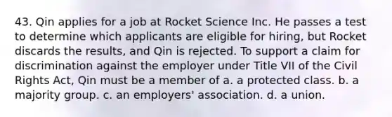 43. Qin applies for a job at Rocket Science Inc. He passes a test to determine which applicants are eligible for hiring, but Rocket discards the results, and Qin is rejected. To support a claim for discrimination against the employer under Title VII of the Civil Rights Act, Qin must be a member of a. a protected class. b. a majority group. c. an employers' association. d. a union.