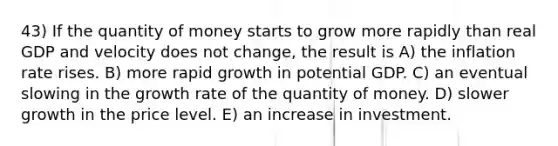 43) If the quantity of money starts to grow more rapidly than real GDP and velocity does not change, the result is A) the inflation rate rises. B) more rapid growth in potential GDP. C) an eventual slowing in the growth rate of the quantity of money. D) slower growth in the price level. E) an increase in investment.