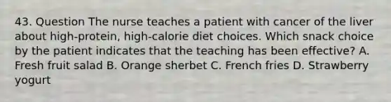 43. Question The nurse teaches a patient with cancer of the liver about high-protein, high-calorie diet choices. Which snack choice by the patient indicates that the teaching has been effective? A. Fresh fruit salad B. Orange sherbet C. French fries D. Strawberry yogurt