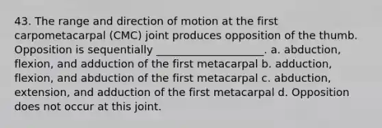 43. The range and direction of motion at the first carpometacarpal (CMC) joint produces opposition of the thumb. Opposition is sequentially ____________________. a. abduction, flexion, and adduction of the first metacarpal b. adduction, flexion, and abduction of the first metacarpal c. abduction, extension, and adduction of the first metacarpal d. Opposition does not occur at this joint.