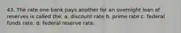 43. The rate one bank pays another for an overnight loan of reserves is called the: a. discount rate b. prime rate c. federal funds rate. d. federal reserve rate.