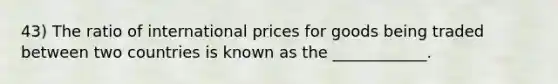 43) The ratio of international prices for goods being traded between two countries is known as the ____________.