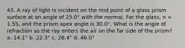 43. A ray of light is incident on the mid point of a glass prism surface at an angle of 25.0° with the normal. For the glass, n = 1.55, and the prism apex angle is 30.0°. What is the angle of refraction as the ray enters the air on the far side of the prism? a. 14.1° b. 22.3° c. 28.4° d. 46.0°