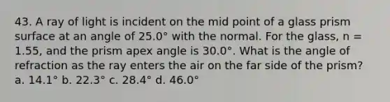 43. A ray of light is incident on the mid point of a glass prism surface at an angle of 25.0° with the normal. For the glass, n = 1.55, and the prism apex angle is 30.0°. What is the angle of refraction as the ray enters the air on the far side of the prism? a. 14.1° b. 22.3° c. 28.4° d. 46.0°