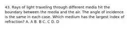 43. Rays of light traveling through different media hit the boundary between the media and the air. The angle of incidence is the same in each case. Which medium has the largest index of refraction? A. A B. B C. C D. D