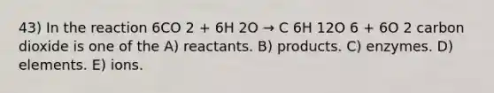 43) In the reaction 6CO 2 + 6H 2O → C 6H 12O 6 + 6O 2 carbon dioxide is one of the A) reactants. B) products. C) enzymes. D) elements. E) ions.