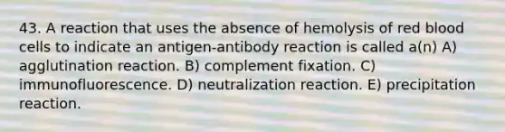 43. A reaction that uses the absence of hemolysis of red blood cells to indicate an antigen-antibody reaction is called a(n) A) agglutination reaction. B) complement fixation. C) immunofluorescence. D) neutralization reaction. E) precipitation reaction.