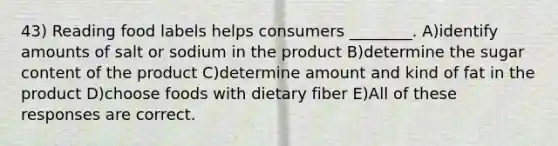 43) Reading food labels helps consumers ________. A)identify amounts of salt or sodium in the product B)determine the sugar content of the product C)determine amount and kind of fat in the product D)choose foods with dietary fiber E)All of these responses are correct.