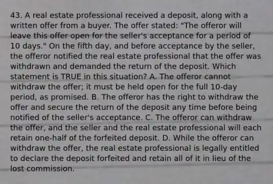 43. A real estate professional received a deposit, along with a written offer from a buyer. The offer stated: "The offeror will leave this offer open for the seller's acceptance for a period of 10 days." On the fifth day, and before acceptance by the seller, the offeror notified the real estate professional that the offer was withdrawn and demanded the return of the deposit. Which statement is TRUE in this situation? A. The offeror cannot withdraw the offer; it must be held open for the full 10-day period, as promised. B. The offeror has the right to withdraw the offer and secure the return of the deposit any time before being notified of the seller's acceptance. C. The offeror can withdraw the offer, and the seller and the real estate professional will each retain one-half of the forfeited deposit. D. While the offeror can withdraw the offer, the real estate professional is legally entitled to declare the deposit forfeited and retain all of it in lieu of the lost commission.