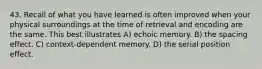 43. Recall of what you have learned is often improved when your physical surroundings at the time of retrieval and encoding are the same. This best illustrates A) echoic memory. B) the spacing effect. C) context-dependent memory. D) the serial position effect.