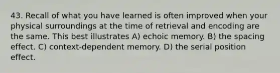 43. Recall of what you have learned is often improved when your physical surroundings at the time of retrieval and encoding are the same. This best illustrates A) echoic memory. B) the spacing effect. C) context-dependent memory. D) the serial position effect.