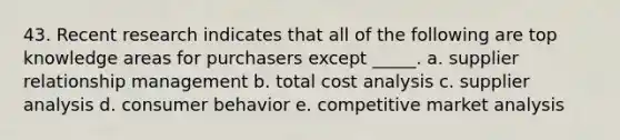 43. ​Recent research indicates that all of the following are top knowledge areas for purchasers except _____. a. ​supplier relationship management b. total cost analysis c. supplier analysis d. consumer behavior e. competitive market analysis