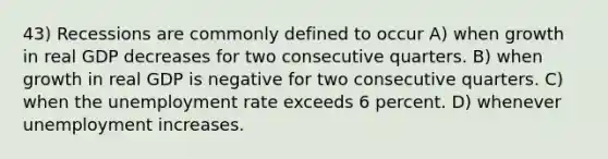 43) Recessions are commonly defined to occur A) when growth in real GDP decreases for two consecutive quarters. B) when growth in real GDP is negative for two consecutive quarters. C) when the unemployment rate exceeds 6 percent. D) whenever unemployment increases.