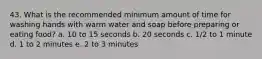 43. What is the recommended minimum amount of time for washing hands with warm water and soap before preparing or eating food? a. 10 to 15 seconds b. 20 seconds c. 1/2 to 1 minute d. 1 to 2 minutes e. 2 to 3 minutes