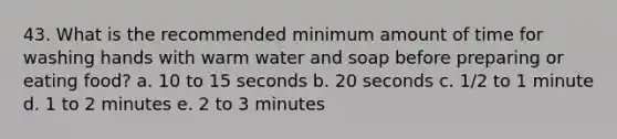 43. What is the recommended minimum amount of time for washing hands with warm water and soap before preparing or eating food? a. 10 to 15 seconds b. 20 seconds c. 1/2 to 1 minute d. 1 to 2 minutes e. 2 to 3 minutes